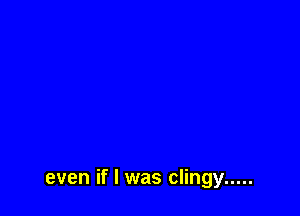 even if I was clingy .....