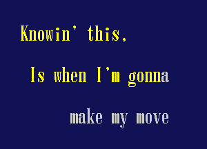 Knowin' this,

IS when I'm gonna

make my move