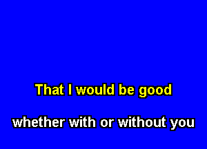 That I would be good

whether with or without you