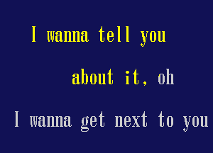 I wanna tell you

about it. oh

I wanna get next to you