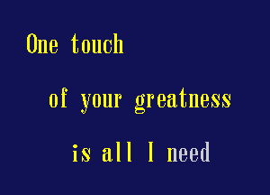 One touch

of your greatness

is all I need