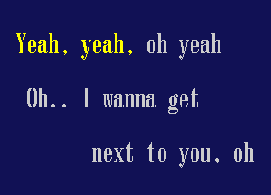 Yeah, yeah. oh yeah

0b.. I wanna get

next to you, oh