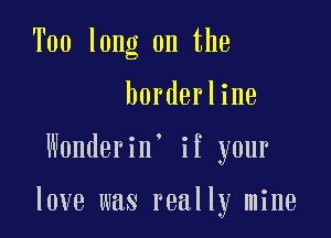 Too long on the

borderline
Wonderin' if your

love was really mine