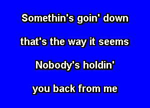 Somethin's goin' down

that's the way it seems

Nobody's holdin'

you back from me