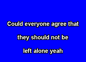 Could everyone agree that

they should not be

left alone yeah