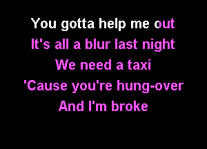 You gotta help me out
It's all a blur last night
We need a taxi

'Cause you're hung-over
And I'm broke