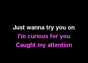 Just wanna try you on

I'm curious for you
Caught my attention