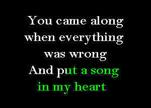 You came along
When everything
was wrong
And put a song

in my heart I