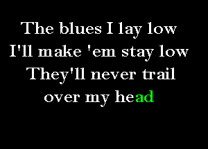 The blues I lay 10W
I'll make 'em stay low
They'll never trail
over my he ad