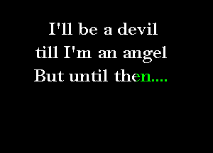 I'll be a devil

till I'm an angel
But until then....

g