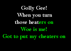 Golly Gee!

When you turn
those he aters 0n
Woe is me!

Got to put my Che aters 0n