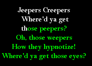 Jeepers Creepers
VVhere'd ya get
those peepers?

011, those weepers

How they hypnotize!
VVhere'd ya get those eyes?