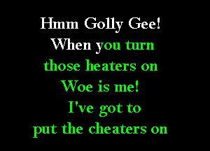 Hmm Golly Gee!

VVllen you turn
those heaters on
W 0e is me!

I've got to
put the cheaters on