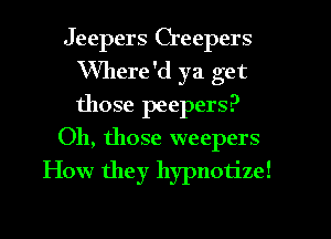 Jeepers Creepers
VVllere'd ya get
those peepers?

Oh, those weepers

How they hypnotize!