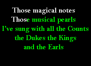 Those magical notes
Those musical pearls
I've sung with all the Counts
the Dukes the Kings
and the Earls