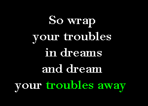 So wrap
your troubles
in dreams
and dream
your troubles away