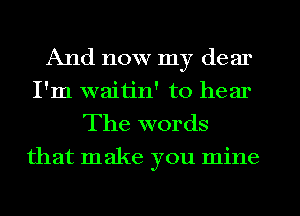 And now my dear
I'm waitin' to hear
The words
that make you mine