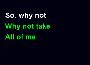 So, why not
Why not take

All of me