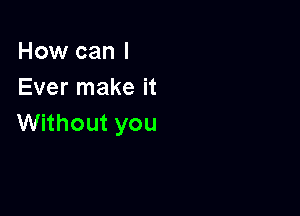 How can I
Ever make it

Without you