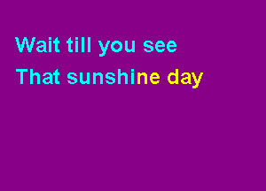 Wait till you see
That sunshine day