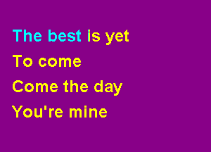 The best is yet
Tocome

Come the day
You're mine