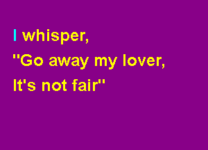 l whisper,
Go away my lover,

It's not fair