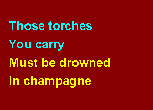 Those torches
You carry

Must be drowned
In champagne