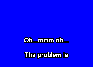 Oh...mmm oh...

The problem is