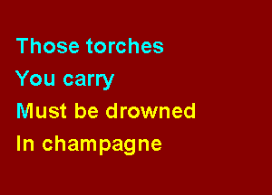 Those torches
You carry

Must be drowned
In champagne