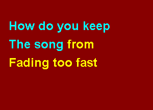 How do you keep
The song from

Fading too fast