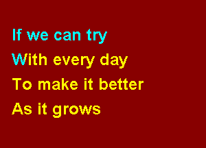 If we can try
With every day

To make it better
As it grows