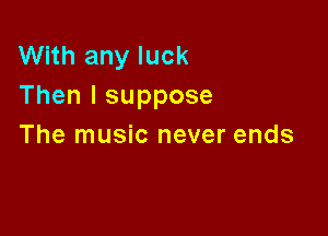 With any luck
Then I suppose

The music never ends