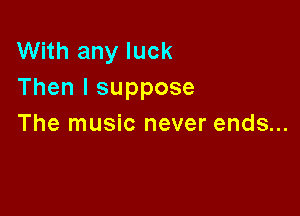 With any luck
Then I suppose

The music never ends...