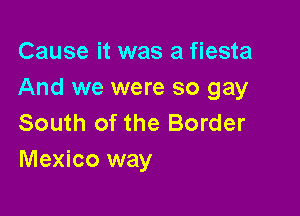 Cause it was a fiesta
And we were so gay

South of the Border
Mexico way