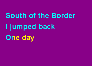 South of the Border
I jumped back

One day