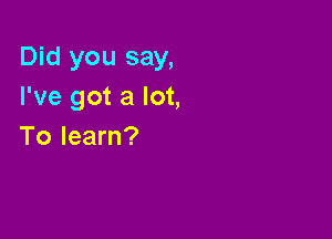 Did you say,
I've got a lot,

To learn?