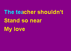 The teacher shouldn't
Stand so near

My love