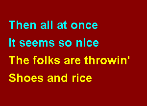 Then all at once
It seems so nice

The folks are throwin'
Shoes and rice