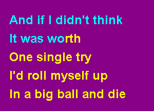 And if I didn't think
It was worth

One single try
I'd roll myself up
In a big ball and die
