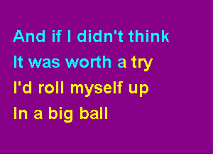 And if I didn't think
It was worth a try

I'd roll myself up
In a big ball