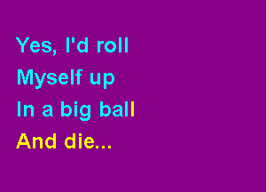 Yes, I'd roll
Myself up

In a big ball
And die...