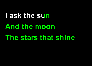 I ask the sun
And the moon

The stars that shine