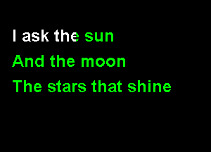 I ask the sun
And the moon

The stars that shine