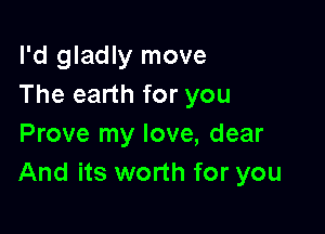 I'd gladly move
The earth for you

Prove my love, dear
And its worth for you