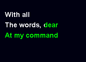 With all
The words, dear

At my command