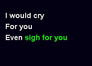 I would cry
Foryou

Even sigh for you