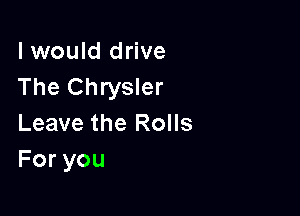 I would drive
The Chrysler

Leave the Rolls
Foryou
