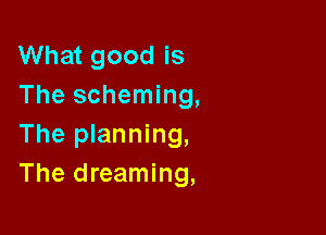 What good is
The scheming,

The planning,
The dreaming,