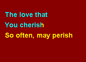 The love that
You cherish

So often, may perish