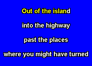 Out of the island
into the highway

past the places

where you might have turned